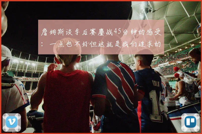 詹姆斯谈季后赛鏖战45分钟的感受：一点也不好但这就是我们追求的挑战