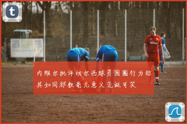 内维尔批评切尔西球员围圈行为称其如同邪教毫无意义荒诞可笑