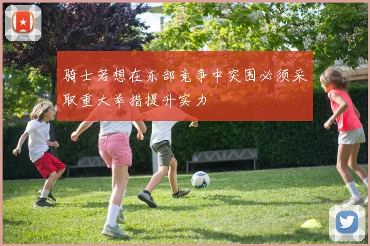 骑士若想在东部竞争中突围必须采取重大举措提升实力