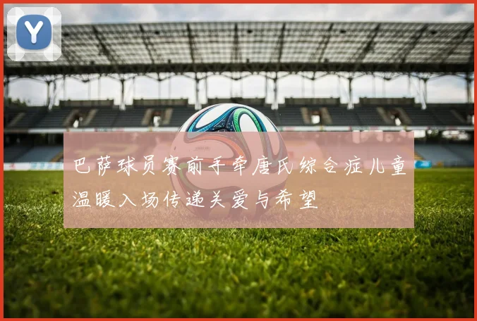 巴萨球员赛前手牵唐氏综合症儿童温暖入场传递关爱与希望