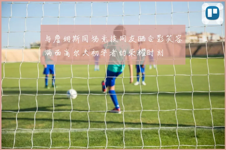 与詹姆斯同场竞技网友晒合影笑容满面高尔夫初学者的荣耀时刻