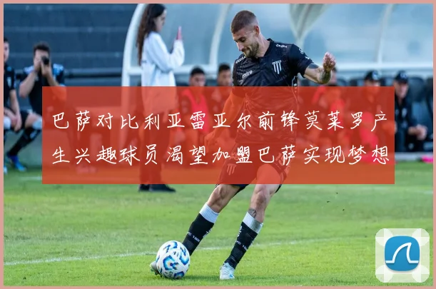 巴萨对比利亚雷亚尔前锋莫莱罗产生兴趣球员渴望加盟巴萨实现梦想