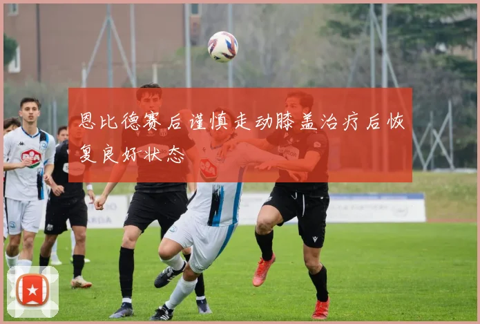 恩比德赛后谨慎走动膝盖治疗后恢复良好状态