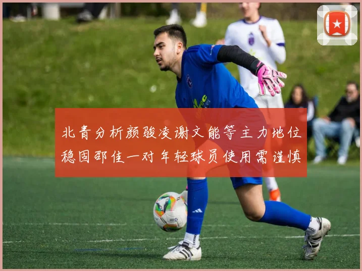 北青分析颜骏凌谢文能等主力地位稳固邵佳一对年轻球员使用需谨慎