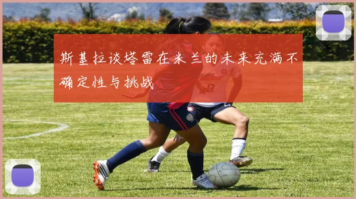斯基拉谈塔雷在米兰的未来充满不确定性与挑战