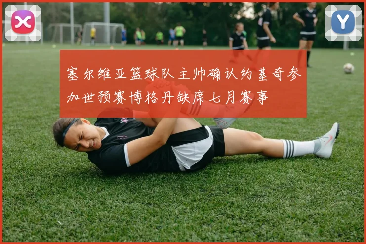 塞尔维亚篮球队主帅确认约基奇参加世预赛博格丹缺席七月赛事