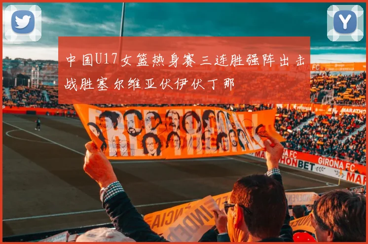 中国U17女篮热身赛三连胜强阵出击战胜塞尔维亚伏伊伏丁那