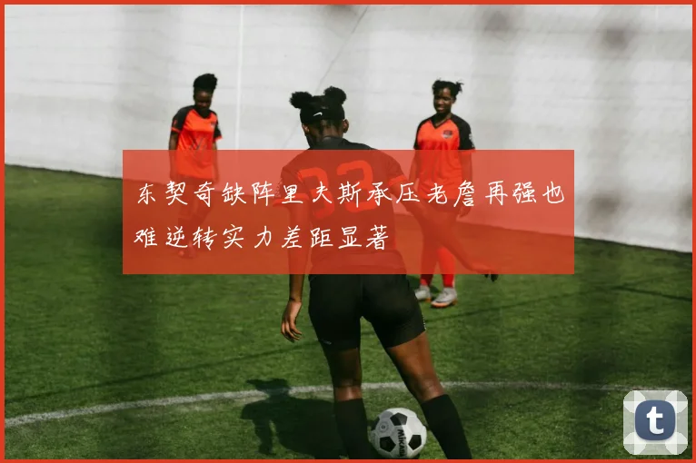 东契奇缺阵里夫斯承压老詹再强也难逆转实力差距显著