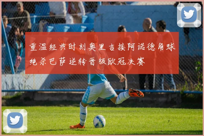重温经典时刻奥里吉接阿诺德角球绝杀巴萨逆转晋级欧冠决赛