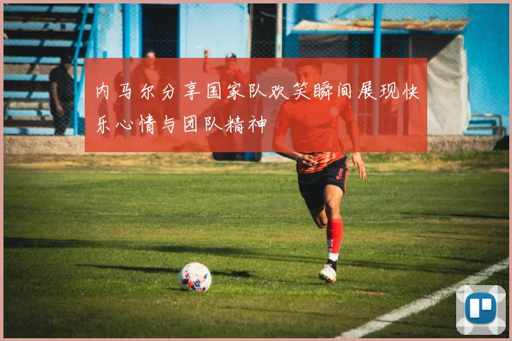 内马尔分享国家队欢笑瞬间展现快乐心情与团队精神